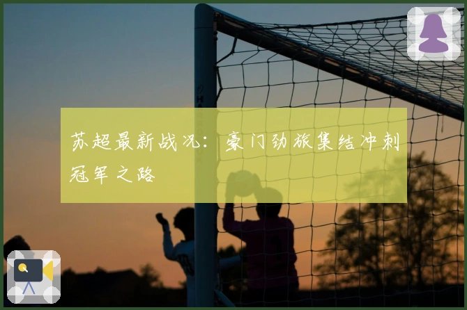 苏超最新战况：豪门劲旅集结冲刺冠军之路