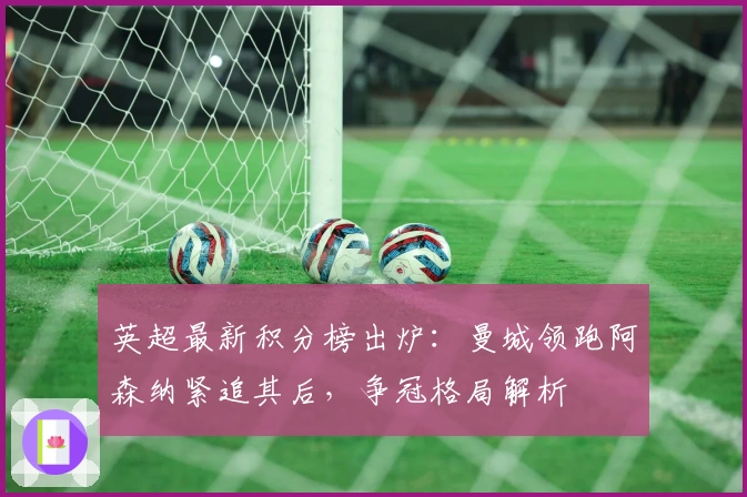英超最新积分榜出炉：曼城领跑阿森纳紧追其后，争冠格局解析