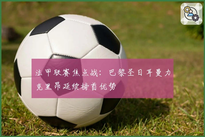 法甲联赛焦点战：巴黎圣日耳曼力克里昂延续榜首优势