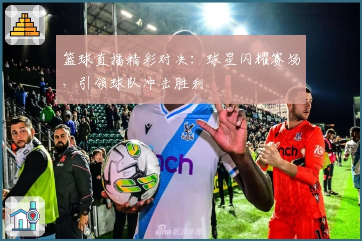 篮球直播精彩对决：球星闪耀赛场，引领球队冲击胜利