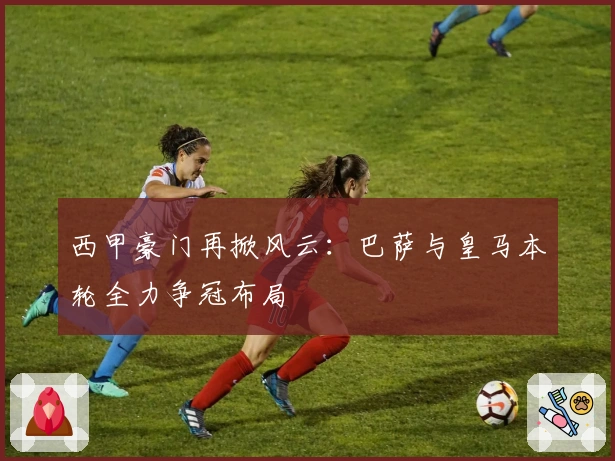 西甲豪门再掀风云：巴萨与皇马本轮全力争冠布局