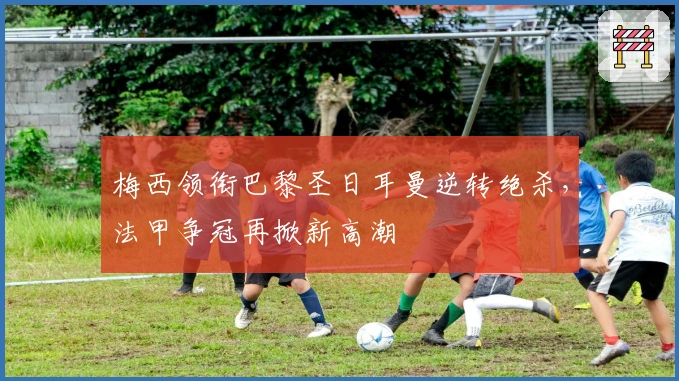 梅西领衔巴黎圣日耳曼逆转绝杀，法甲争冠再掀新高潮