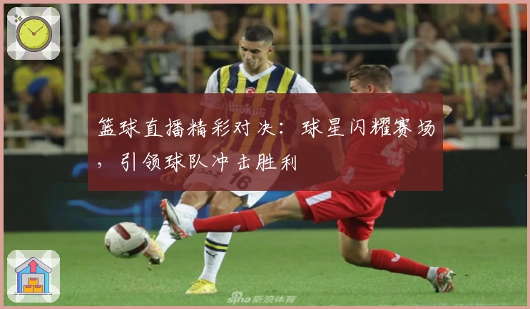 篮球直播精彩对决：球星闪耀赛场，引领球队冲击胜利