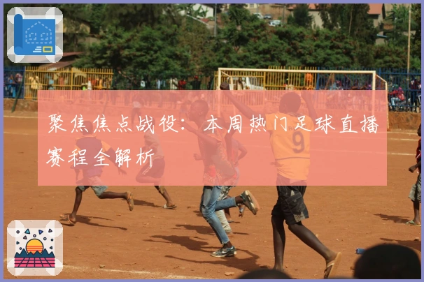 聚焦焦点战役：本周热门足球直播赛程全解析