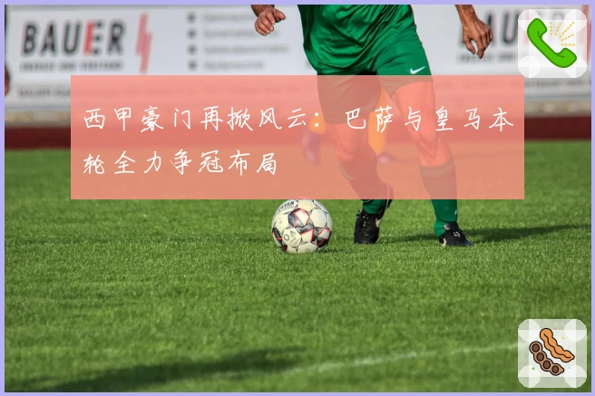 西甲豪门再掀风云：巴萨与皇马本轮全力争冠布局