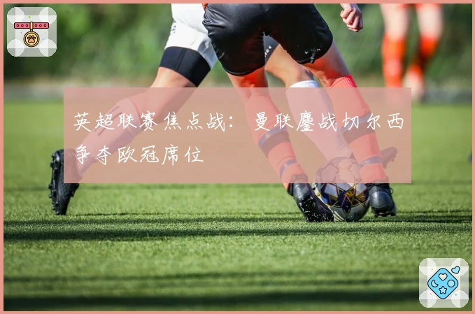 英超联赛焦点战：曼联鏖战切尔西争夺欧冠席位